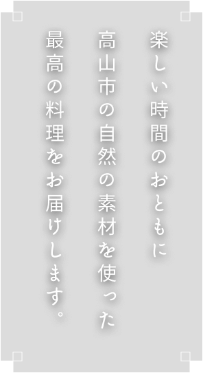 楽しい時間のおともに飛騨高山の自然の素材を使った最高の料理をお届けします。