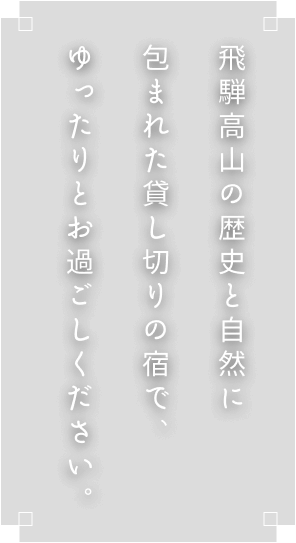 飛騨高山の歴史と自然に包まれた貸し切りの宿で、ゆったりとお過ごしください。